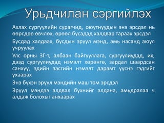 Ахлах сургуулийн сурагчид, оюутнуудын энэ эрсдэл нь
өөрсдөө өвчлөх, өрөөл бусадад халдвар тараах эрсдэл
Бусдад халдаах, бусдын эрүүл мэнд, амь насанд аюул
учруулах
Улс орны ЗГ-т, албаан байгууллага, сургуулиудад, их,
дээд сургуулиудад нэмэлт хөрөнгө, зардал шаардсан
санхүү, эдийн засгийн нэмэлт дарамт үүснэ гэдгийг
ухаарах
Энэ бүхэн эрүүл мэндийн маш том эрсдэл
Эрүүл мэндээ алдвал бүхнийг алдана, амьдралаа ч
алдаж болохыг анхаарах
 