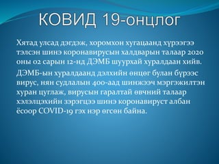 Хятад улсад дэгдэж, хоромхон хугацаанд хүрээгээ
тэлсэн шинэ коронавирусын халдварын талаар 2020
оны 02 сарын 12-нд ДЭМБ шуурхай хуралдаан хийв.
ДЭМБ-ын хуралдаанд дэлхийн өнцөг булан бүрээс
вирус, нян судлалын 400-аад шинжээч мэргэжилтэн
хуран цуглаж, вирусын гаралтай өвчний талаар
хэлэлцэхийн зэрэгцээ шинэ коронавируст албан
ёсоор COVID-19 гэх нэр өгсөн байна.
 