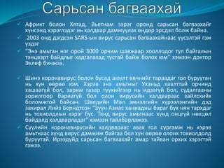  Африкт болон Хятад, Вьетнам зэрэг оронд сарьсан багваахайг
хүнсэнд хэрэглэдэг нь халдвар дамжуулах өндөр эрсдэл болж байна.
 2003 онд дэгдсэн SARS-ын вирус сарьсан багваахайнаас үүсэлтэй гэж
үздэг
 “Энэ амьтан нэг орой 3000 орчим шавжаар хооллодог тул байгалын
тэнцвэрт байдлыг хадгалахад тустай байж болох юм” хэмээн доктор
Эклеф бичжээ.
 Шинэ коронавирус болон бусад аюулт өвчнийг тараадаг гол буруутан
нь хүн өөрөө юм. Хэрэв энэ амьтныг Уханьд хаалттай орчинд
хашаагүй бол, зарим газар түүхийгээр нь идээгүй бол, судалгааны
зорилгоор бариагүй бол олон вирусийн халдвараас зайлсхийх
боломжтой байсан. Шведийн Мал эмнэлгийн хүрээлэнгийн дэд
захирал Лийз Берндтсон “Зүүн Азиас ханиадны бараг бүх нян тархдаг
нь тохиолдлын хэрэг бус. Тэнд вирус амьтнаас хүнд онцгүй нөхцөл
байдалд халдварладаг” хэмээн тайлбарлажээ.
 Сүүлийн коронавирусийн халдвараас авах гол сургамж нь хэрэв
амьтнаас хүнд вирус дамжиж байгаа бол хүн өөрөө олонх тохиолдолд
буруутай. Ирээдүйд сарьсан багваахайг амар тайван орхих хэрэгтэй
гэжээ.
 