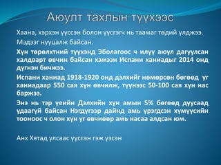 Хаана, хэрхэн үүссэн болон үүсгэгч нь таамаг төдий үлджээ.
Мэдээг нууцалж байсан.
Хүн төрөлхтний түүхэнд Эболагоос ч илүү аюул дагуулсан
халдварт өвчин байсан хэмээн Испани ханиадыг 2014 онд
дүгнэн бичжээ.
Испани ханиад 1918-1920 онд дэлхийг нөмөрсөн бөгөөд уг
ханиадаар 550 сая хүн өвчилж, түүнээс 50-100 сая хүн нас
баржээ.
Энэ нь тэр үеийн Дэлхийн хүн амын 5% бөгөөд дуусаад
удаагүй байсан Нэгдүгээр дайнд амь үрэгдсэн хүмүүсийн
тооноос ч олон хүн уг өвчнөөр амь насаа алдсан юм.
Анх Хятад улсаас үүссэн гэж үзсэн
 