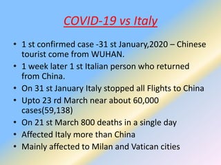 COVID-19 vs Italy
• 1 st confirmed case -31 st January,2020 – Chinese
tourist come from WUHAN.
• 1 week later 1 st Italian person who returned
from China.
• On 31 st January Italy stopped all Flights to China
• Upto 23 rd March near about 60,000
cases(59,138)
• On 21 st March 800 deaths in a single day
• Affected Italy more than China
• Mainly affected to Milan and Vatican cities
 
