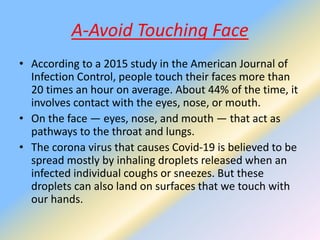 A-Avoid Touching Face
• According to a 2015 study in the American Journal of
Infection Control, people touch their faces more than
20 times an hour on average. About 44% of the time, it
involves contact with the eyes, nose, or mouth.
• On the face — eyes, nose, and mouth — that act as
pathways to the throat and lungs.
• The corona virus that causes Covid-19 is believed to be
spread mostly by inhaling droplets released when an
infected individual coughs or sneezes. But these
droplets can also land on surfaces that we touch with
our hands.
 