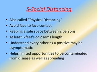 S-Social Distancing
• Also called “Physical Distancing”
• Avoid face to face contact
• Keeping a safe space between 2 persons
• At least 6 feet's or 2 arms length
• Understand every other as a positive may be
asymptomatic
• Helps limited opportunities to be contaminated
from disease as well as spreading
 