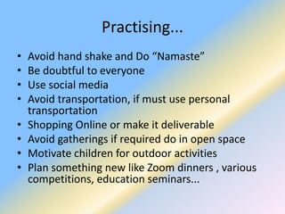Practising...
• Avoid hand shake and Do “Namaste”
• Be doubtful to everyone
• Use social media
• Avoid transportation, if must use personal
transportation
• Shopping Online or make it deliverable
• Avoid gatherings if required do in open space
• Motivate children for outdoor activities
• Plan something new like Zoom dinners , various
competitions, education seminars...
 