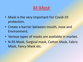 M-Mask
• Mask is the very Important For Covid-19
protection.
• Create a barrier between mouth, nose and
Environment.
• Various types of masks are available in market.
• N-95 Mask, Surgical mask, Cotton Mask, Fabric
Mask, Fancy Mask etc.
 