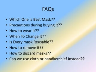 FAQs
• Which One is Best Mask??
• Precautions during buying it??
• How to wear it??
• When To Change It??
• Is Every mask Reusable??
• How to remove it??
• How to discard masks??
• Can we use cloth or handkerchief instead??
 