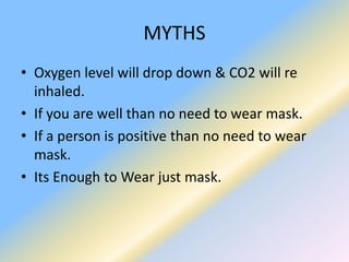 MYTHS
• Oxygen level will drop down & CO2 will re
inhaled.
• If you are well than no need to wear mask.
• If a person is positive than no need to wear
mask.
• Its Enough to Wear just mask.
 