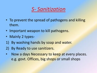 S- Sanitization
• To prevent the spread of pathogens and killing
them.
• Important weapon to kill pathogens.
• Mainly 2 types-
1) By washing hands by soap and water.
2) By Ready to use sanitizers.
• Now a days Necessary to keep at every places.
e.g. govt. Offices, big shops or small shops
 