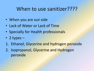 When to use sanitizer????
• When you are out side
• Lack of Water or Lack of Time
• Specially for Health professionals
• 2 types –
1. Ethanol, Glycerine and hydrogen peroxide
2. Isopropanol, Glycerine and Hydrogen
peroxide
 