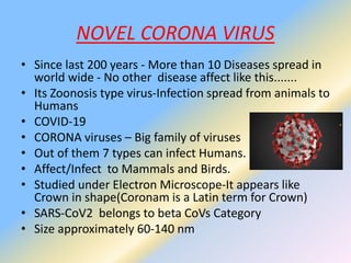 NOVEL CORONA VIRUS
• Since last 200 years - More than 10 Diseases spread in
world wide - No other disease affect like this.......
• Its Zoonosis type virus-Infection spread from animals to
Humans
• COVID-19
• CORONA viruses – Big family of viruses
• Out of them 7 types can infect Humans.
• Affect/Infect to Mammals and Birds.
• Studied under Electron Microscope-It appears like
Crown in shape(Coronam is a Latin term for Crown)
• SARS-CoV2 belongs to beta CoVs Category
• Size approximately 60-140 nm
 