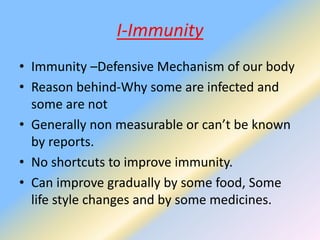 I-Immunity
• Immunity –Defensive Mechanism of our body
• Reason behind-Why some are infected and
some are not
• Generally non measurable or can’t be known
by reports.
• No shortcuts to improve immunity.
• Can improve gradually by some food, Some
life style changes and by some medicines.
 