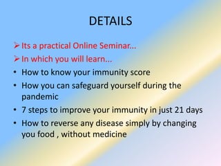 DETAILS
Its a practical Online Seminar...
In which you will learn...
• How to know your immunity score
• How you can safeguard yourself during the
pandemic
• 7 steps to improve your immunity in just 21 days
• How to reverse any disease simply by changing
you food , without medicine
 