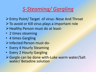 S-Steaming/ Gargling
Entry Point/ Target of virus- Nose And Throat
To avoid or Kill virus plays a important role
Healthy Person must do at least-
• 2 times steaming
• 4 times Gargling
Infected Person must do-
• Every 4 Hourly Steaming
• Every 2 Hourly Gargling
Gargle can be done with-Luke warm water/Salt
water/ Betadine solution
 