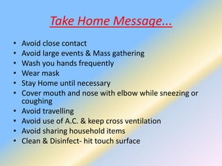 Take Home Message...
• Avoid close contact
• Avoid large events & Mass gathering
• Wash you hands frequently
• Wear mask
• Stay Home until necessary
• Cover mouth and nose with elbow while sneezing or
coughing
• Avoid travelling
• Avoid use of A.C. & keep cross ventilation
• Avoid sharing household items
• Clean & Disinfect- hit touch surface
 