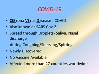 COVID-19
• CO rona VI rus D isease - COVID
• Also known as SARS Cov-2
• Spread through Droplets- Saliva, Nasal
discharge
during Coughing/Sneezing/Spitting
• Newly Discovered
• No Vaccine Available
• Affected more than 27 countries worldwide
 