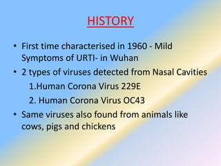 HISTORY
• First time characterised in 1960 - Mild
Symptoms of URTI- in Wuhan
• 2 types of viruses detected from Nasal Cavities
1.Human Corona Virus 229E
2. Human Corona Virus OC43
• Same viruses also found from animals like
cows, pigs and chickens
 