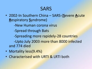 SARS
• 2002-In Southern China – SARS-(Severe Acute
Respiratory Syndrome)
-New Human corona virus
-Spread through Bats
-Spreading more rapidely-28 countries
-Upto July 2003 more than 8000 infected
and 774 died
• Mortality less(9.4%)
• Characterised with URTI & LRTI both
 