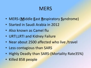 MERS
• MERS-(Middle East Respiratory Syndrome)
• Started in Saudi Arabia in 2012
• Also known as Camel flu
• URTI,LRTI and Kidney Failure
• Near about 2500 affected who live /travel
• Less contagious than SARS
• Highly Deadly than SARS-(Mortality Rate35%)
• Killed 858 people
 