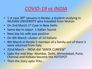COVID-19 vs INDIA
• 1 st case 30th January in Kerala- a student studying in
WUHAN UNIVERSITY who travelled from Wuhan
• On 2nd March 1st Case in New Delhi
• Same day In Jaipur 1 Italian Tourist
• Next day his wife was positive
• On 4th March- cluster of 14 Italians
• 8th March-in Kerala 5 member of a family-out of them 3
were returned from Italy
• 22nd March – INDIA did “JANTA CURFEW”
• Upto the mid May- Mumbai, Delhi, Ahmedabad, Pune,
Chennai and Kolkata become the HOTSPOT
• Then the story upto YOU...
 