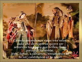 Cuando encendemos estas tres velas  cada uno de nosotros quiere ser antorcha tuya para que brilles, llama para que calientes.  ¡Ven, Señor, a salvarnos, envuélvenos en tu luz, caliéntanos en tu amor! 