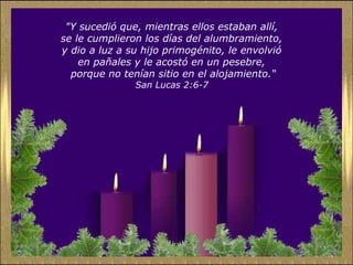 "Y sucedió que, mientras ellos estaban allí,  se le cumplieron los días del alumbramiento,  y dio a luz a su hijo primogénito, le envolvió  en pañales y le acostó en un pesebre,  porque no tenían sitio en el alojamiento.“ San Lucas 2:6-7   