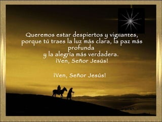 Queremos estar despiertos y vigilantes, porque tú traes la luz más clara, la paz más profunda  y la alegría más verdadera.  ¡Ven, Señor Jesús! ¡Ven, Señor Jesús! 