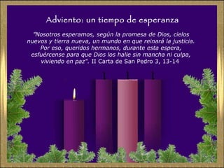 Adviento: un tiempo de esperanza ” Nosotros esperamos, según la promesa de Dios, cielos nuevos y tierra nueva, un mundo en que reinará la justicia. Por eso, queridos hermanos, durante esta espera, esfuércense para que Dios los halle sin mancha ni culpa, viviendo en paz".  II Carta de San Pedro 3, 13-14  