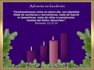 Adviento es bendición "Conduzcámonos como en pleno día, con dignidad.  Nada de comilonas y borracheras, nada de lujuria  ni desenfreno, nada de riñas ni pendencias.  Vestíos del Señor Jesucristo".   Romanos 13,13-14  
