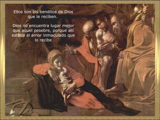 Ellos son los benditos de Dios que le reciben.  Dios no encuentra lugar mejor que aquel pesebre, porque allí estaba el amor inmaculado que lo recibe 