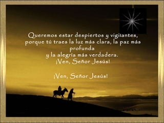 Queremos estar despiertos y vigilantes, porque tú traes la luz más clara, la paz más profunda  y la alegría más verdadera.  ¡Ven, Señor Jesús! ¡Ven, Señor Jesús! 