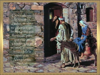 Que cada unoQue cada uno
de nosotros,de nosotros,
Señor, te abraSeñor, te abra
su vida para quesu vida para que
brotes, para quebrotes, para que
florezcas, paraflorezcas, para
que nazcasque nazcas
y mantengas eny mantengas en
nuestro corazónnuestro corazón
encendida laencendida la
esperanza.esperanza.
¡Ven pronto,¡Ven pronto,
Señor!Señor!
¡Ven, Salvador!¡Ven, Salvador!
 