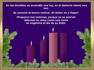 En las tinieblas se encendió una luz, en el desierto clamó una
voz.
Se anuncia la buena noticia: ¡El Señor va a llegar!
¡Preparen sus caminos, porque ya se acerca!
Adornen su alma como una novia
se engalana el día de su boda.
 
