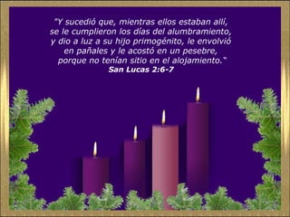 "Y sucedió que, mientras ellos estaban allí,
se le cumplieron los días del alumbramiento,
y dio a luz a su hijo primogénito, le envolvió
en pañales y le acostó en un pesebre,
porque no tenían sitio en el alojamiento.“
San Lucas 2:6-7
 