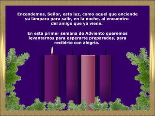 Encendemos, Señor, esta luz, como aquel que enciende
su lámpara para salir, en la noche, al encuentro
del amigo que ya viene.
En esta primer semana de Adviento queremos
levantarnos para esperarte preparados, para
recibirte con alegría.
 