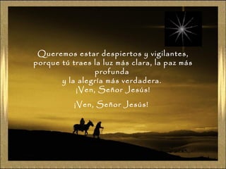 Queremos estar despiertos y vigilantes,
porque tú traes la luz más clara, la paz más
profunda
y la alegría más verdadera.
¡Ven, Señor Jesús!
¡Ven, Señor Jesús!
 