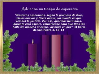 Adviento: un tiempo de esperanza
”Nosotros esperamos, según la promesa de Dios,
cielos nuevos y tierra nueva, un mundo en que
reinará la justicia. Por eso, queridos hermanos,
durante esta espera, esfuércense para que Dios los
halle sin mancha ni culpa, viviendo en paz". II Carta
de San Pedro 3, 13-14
 