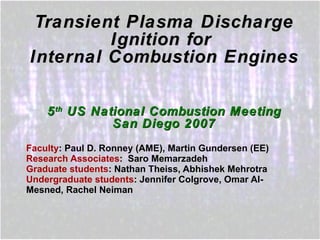 Transient Plasma Discharge Ignition for  Internal Combustion Engines 5 th  US National Combustion Meeting San Diego 2007 Faculty : Paul D. Ronney (AME), Martin Gundersen (EE) Research Associates :  Saro Memarzadeh Graduate students : Nathan Theiss, Abhishek Mehrotra Undergraduate students : Jennifer Colgrove, Omar Al-Mesned, Rachel Neiman 