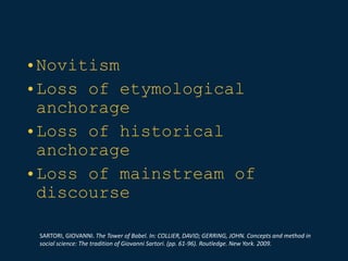 •Novitism
•Loss of etymological
anchorage
•Loss of historical
anchorage
•Loss of mainstream of
discourse
SARTORI, GIOVANNI. The Tower of Babel. In: COLLIER, DAVID; GERRING, JOHN. Concepts and method in
social science: The tradition of Giovanni Sartori. (pp. 61-96). Routledge. New York. 2009.
 