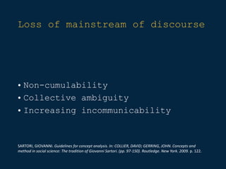 Loss of mainstream of discourse
• Non-cumulability
• Collective ambiguity
• Increasing incommunicability
SARTORI, GIOVANNI. Guidelines for concept analysis. In: COLLIER, DAVID; GERRING, JOHN. Concepts and
method in social science: The tradition of Giovanni Sartori. (pp. 97-150). Routledge. New York. 2009. p. 122.
 