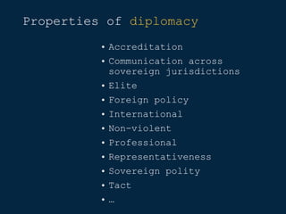 Properties of diplomacy
• Accreditation
• Communication across
sovereign jurisdictions
• Elite
• Foreign policy
• International
• Non-violent
• Professional
• Representativeness
• Sovereign polity
• Tact
• …
 