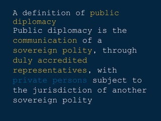 A definition of public
diplomacy
Public diplomacy is the
communication of a
sovereign polity, through
duly accredited
representatives, with
private persons subject to
the jurisdiction of another
sovereign polity
 