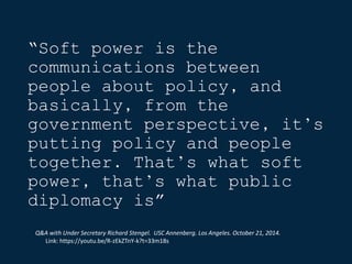 “Soft power is the
communications between
people about policy, and
basically, from the
government perspective, it’s
putting policy and people
together. That’s what soft
power, that’s what public
diplomacy is”
Q&A with Under Secretary Richard Stengel. USC Annenberg. Los Angeles. October 21, 2014.
Link: https://youtu.be/R-zEkZTnY-k?t=33m18s
 