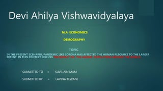 Devi Ahilya Vishwavidyalaya
TOPIC
IN THE PRESENT SCENARIO, PANDEMIC LIKE CORONA HAS AFFECTED THE HUMAN RESOURCE TO THE LARGER
EXTENT. IN THIS CONTEXT DISCUSS THE IMPACT ON THE AGEING POPULATION AROUND THE WORLD..
SUBMITTED TO = SUVI JAIN MAM
SUBMITTED BY = LAVINA TEWANI
M.A ECONOMICS
DEMOGRAPHY
 