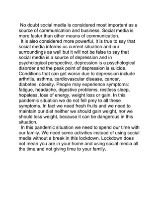 No doubt social media is considered most important as a
source of communication and business. Social media is
more faster than other means of communication.
It is also considered more powerful, It is true to say that
social media informs us current situation and our
surroundings as well but it will not be false to say that
social media is a source of depression and in
psychological perspective, depression is a psychological
disorder and the peak point of depression is suicide.
Conditions that can get worse due to depression include
arthritis, asthma, cardiovascular disease, cancer,
diabetes, obesity. People may experience symptoms:
fatigue, headache, digestive problems, restless sleep,
hopeless, loss of energy, weight loss or gain. In this
pandemic situation we do not fell prey to all these
symptoms. In fact we need fresh fruits and we need to
maintain our diet neither we should gain weight, nor we
should loss weight, because it can be dangerous in this
situation.
In this pandemic situation we need to spend our time with
our family. We need some activities instead of using social
media without a break in this lockdown. Lockdown does
not mean you are in your home and using social media all
the time and not giving time to your family.
 