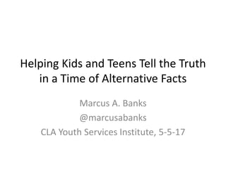 Helping Kids and Teens Tell the Truth
in a Time of Alternative Facts
Marcus A. Banks
@marcusabanks
CLA Youth Services Institute, 5-5-17
 