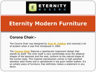 Eternity Modern Furniture
Corona Chair:-
The Corona Chair was designed by Poul M. Volther and received a lot
of acclaim when it was first introduced in 1964.
The Corona Chair features a spectacular ergonomic design that
stands by itself. The chair itself is very comfortable since the elliptical
shapes of the backrest and the seat, conform to the natural shape of
the human body. This inspired reproduction comes in high polished
stainless steel frame and is upholstered in top grain Italian leather. It's
an artistic piece of furniture, that definitely makes a statement in any
decor.
 