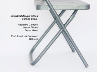 Industrial design critics
-Corona Chair-
Alejandra Campos
Héctor Torres
Oscar Velez
Prof. José Luis González
Cabrero
 