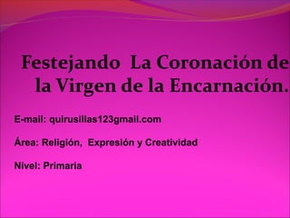 Festejando La Coronación de
la Virgen de la Encarnación.
E-mail: quirusillas123gmail.com
Área: Religión, Expresión y Creatividad
Nivel: Primaria
 