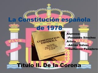 Título ll. De la Corona La Constitución española de 1978 Alumnos: -Fernando Sánchez  Artola -Adrián Gálvez -Guillermo Panadero 