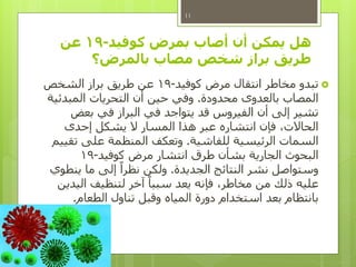 ‫كوفيد‬ ‫بمرض‬ ‫أصاب‬ ‫أن‬ ‫يمكن‬ ‫هل‬-19‫عن‬
‫بالمرض‬ ‫مصاب‬ ‫شخص‬ ‫براز‬ ‫طريق‬‫؟‬
‫كوفيد‬ ‫مرض‬ ‫انتقال‬ ‫مخاطر‬ ‫تبدو‬-19‫الشخص‬ ‫براز‬ ‫طريق‬ ‫عن‬
‫محدودة‬ ‫بالعدوى‬ ‫المصاب‬.‫المبدئية‬ ‫التحريات‬ ‫أن‬ ‫حين‬ ‫وفي‬
‫بعض‬ ‫في‬ ‫البراز‬ ‫في‬ ‫يتواجد‬ ‫قد‬ ‫الفيروس‬ ‫أن‬ ‫إلى‬ ‫تشير‬
‫إحدى‬ ‫يشكل‬ ‫ال‬ ‫المسار‬ ‫هذا‬ ‫عبر‬ ‫انتشاره‬ ‫فإن‬ ،‫الحاالت‬
‫للفاشية‬ ‫الرئيسية‬ ‫السمات‬.‫تقييم‬ ‫على‬ ‫المنظمة‬ ‫وتعكف‬
‫كوفيد‬ ‫مرض‬ ‫انتشار‬ ‫طرق‬ ‫بشأن‬ ‫الجارية‬ ‫البحوث‬-19
‫الجديدة‬ ‫النتائج‬ ‫نشر‬ ‫وستواصل‬.‫ينطوي‬ ‫ما‬ ‫إلى‬ ً‫نظرا‬ ‫ولكن‬
‫اليدين‬ ‫لتنظيف‬ ‫آخر‬ ً‫سببا‬ ‫يعد‬ ‫فإنه‬ ،‫مخاطر‬ ‫من‬ ‫ذلك‬ ‫عليه‬
‫الطعام‬ ‫تناول‬ ‫وقبل‬ ‫المياه‬ ‫دورة‬ ‫استخدام‬ ‫بعد‬ ‫بانتظام‬.
11
 